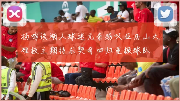杨鸣谈湖人球迷无奈感叹亚历山大难救主期待东契奇回归重振球队