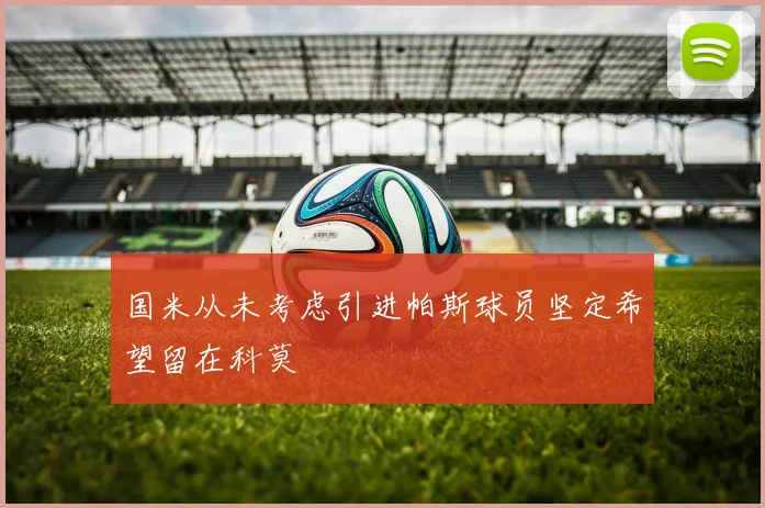 国米从未考虑引进帕斯球员坚定希望留在科莫