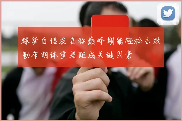 球爹自信发言称巅峰期能轻松击败勒布朗体重差距成关键因素