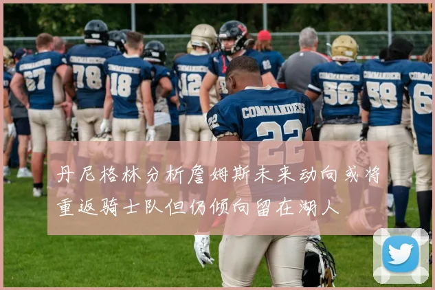 丹尼格林分析詹姆斯未来动向或将重返骑士队但仍倾向留在湖人