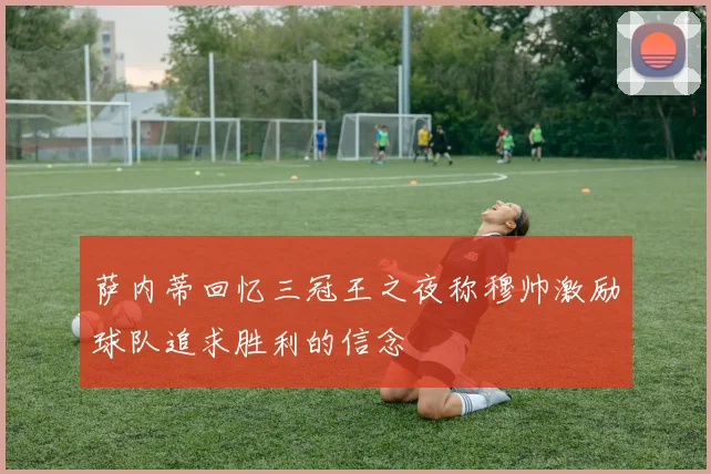 萨内蒂回忆三冠王之夜称穆帅激励球队追求胜利的信念