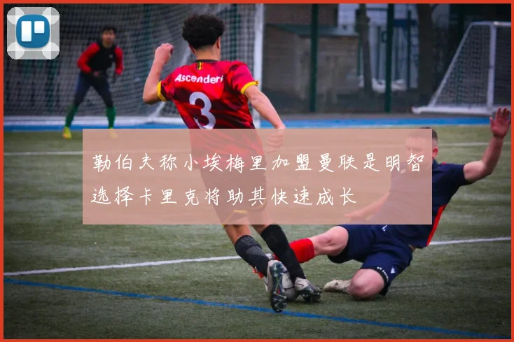 勒伯夫称小埃梅里加盟曼联是明智选择卡里克将助其快速成长