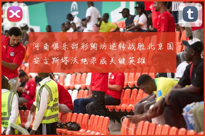 河南俱乐部彩陶坊逆转战胜北京国安古斯塔沃绝杀成关键英雄