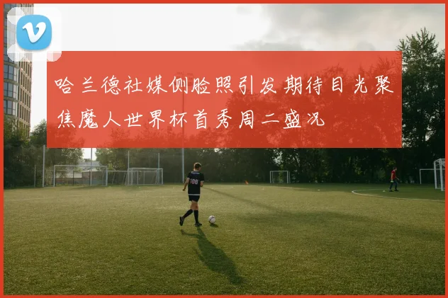 哈兰德社媒侧脸照引发期待目光聚焦魔人世界杯首秀周二盛况