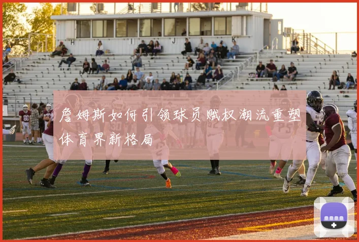 詹姆斯如何引领球员赋权潮流重塑体育界新格局