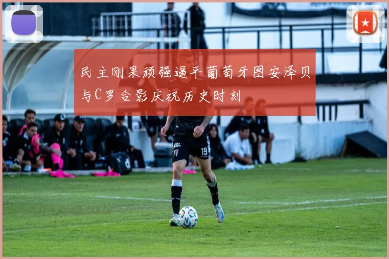 民主刚果顽强逼平葡萄牙图安泽贝与C罗合影庆祝历史时刻
