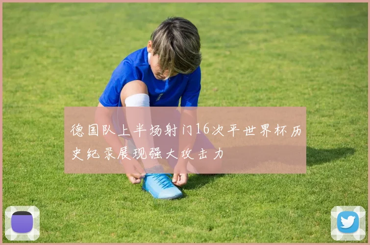 德国队上半场射门16次平世界杯历史纪录展现强大攻击力