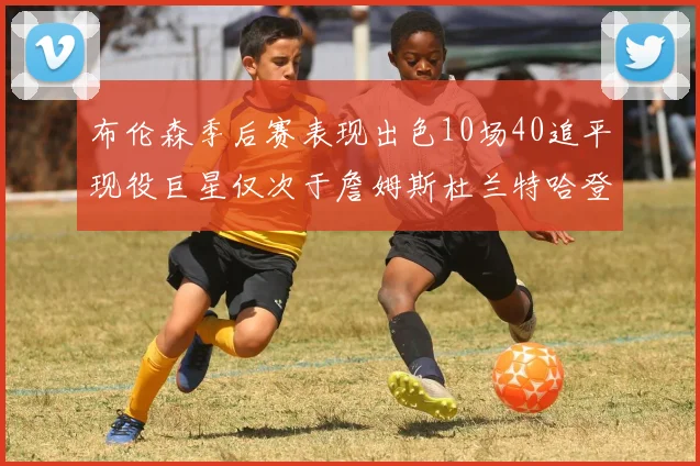 布伦森季后赛表现出色10场40追平现役巨星仅次于詹姆斯杜兰特哈登