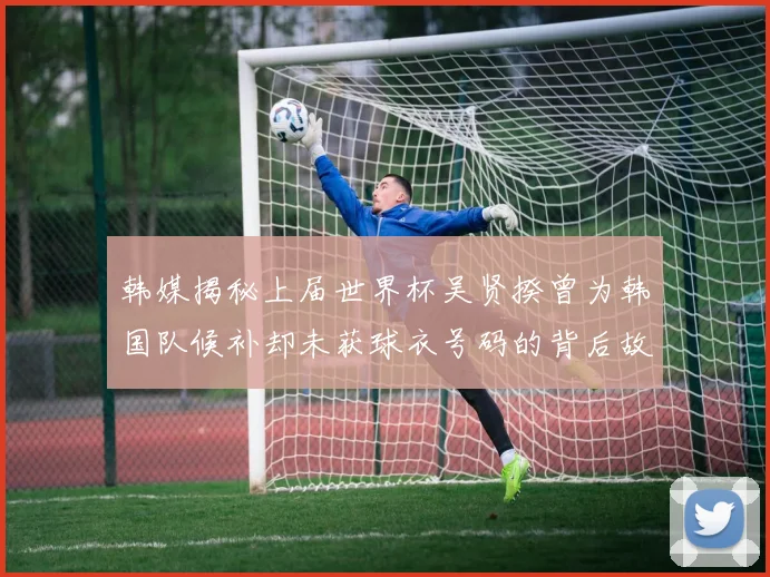 韩媒揭秘上届世界杯吴贤揆曾为韩国队候补却未获球衣号码的背后故事
