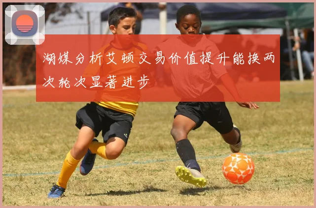 湖媒分析艾顿交易价值提升能换两次轮次显著进步