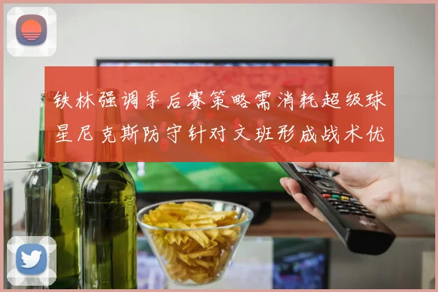 铁林强调季后赛策略需消耗超级球星尼克斯防守针对文班形成战术优势