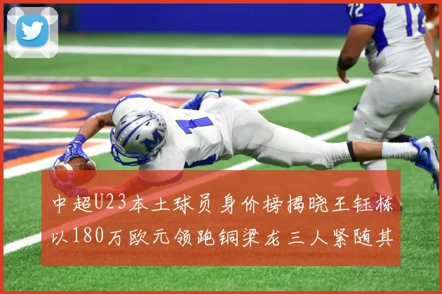 中超U23本土球员身价榜揭晓王钰栋以180万欧元领跑铜梁龙三人紧随其后